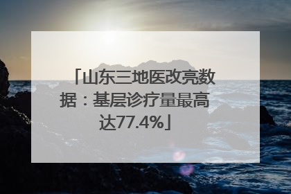 山东三地医改亮数据：基层诊疗量最高达77.4%
