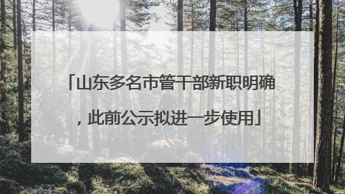 山东多名市管干部新职明确，此前公示拟进一步使用