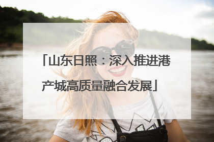 山东日照：深入推进港产城高质量融合发展