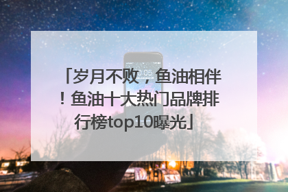 岁月不败，鱼油相伴！鱼油十大热门品牌排行榜top10曝光