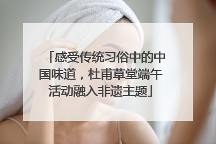 感受传统习俗中的中国味道，杜甫草堂端午活动融入非遗主题