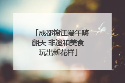 成都锦江端午嗨翻天 非遗和美食玩出新花样