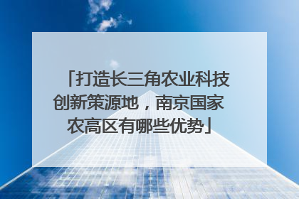 打造长三角农业科技创新策源地，南京国家农高区有哪些优势