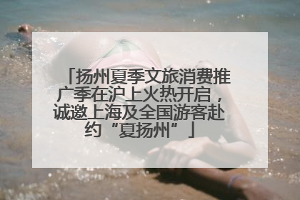 扬州夏季文旅消费推广季在沪上火热开启，诚邀上海及全国游客赴约“夏扬州”