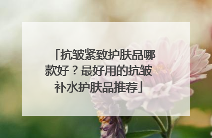 抗皱紧致护肤品哪款好？最好用的抗皱补水护肤品推荐