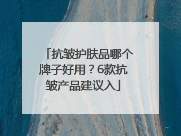 抗皱护肤品哪个牌子好用？6款抗皱产品建议入