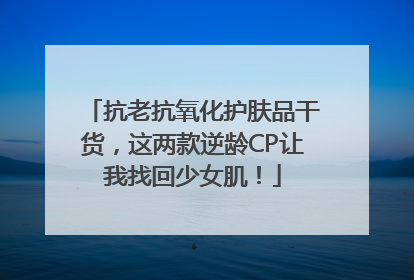 抗老抗氧化护肤品干货，这两款逆龄CP让我找回少女肌！