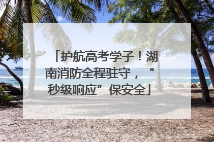 护航高考学子！湖南消防全程驻守，“秒级响应”保安全