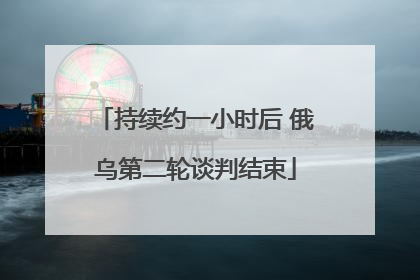 持续约一小时后 俄乌第二轮谈判结束