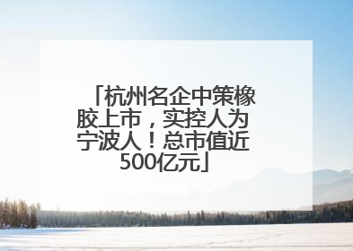 杭州名企中策橡胶上市，实控人为宁波人！总市值近500亿元