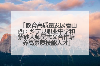 教育高质量发展看山西：乡宁县职业中学和紫砂大师吴志文合作培养高素质技能人才