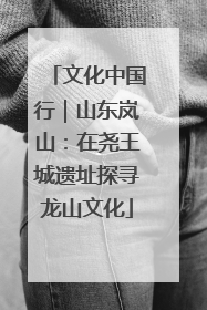 文化中国行｜山东岚山：在尧王城遗址探寻龙山文化