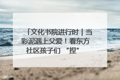 文化书院进行时｜当彩泥遇上父爱！看东方社区孩子们 “捏” 出心目中的爸爸