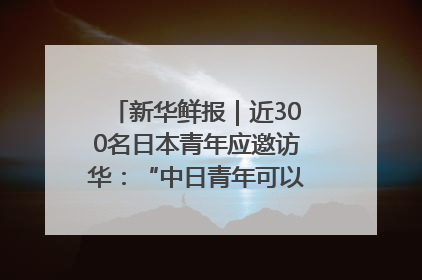 新华鲜报｜近300名日本青年应邀访华：“中日青年可以创造更好的未来”