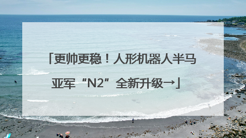 更帅更稳！人形机器人半马亚军“N2”全新升级→