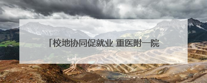 校地协同促就业 重医附一院与医联体单位共建就业基地