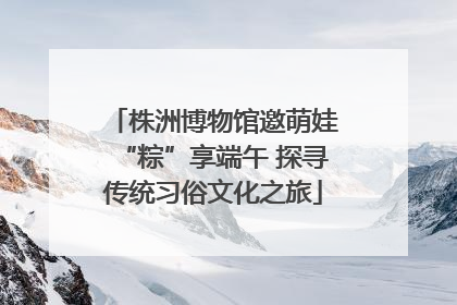 株洲博物馆邀萌娃“粽”享端午 探寻传统习俗文化之旅