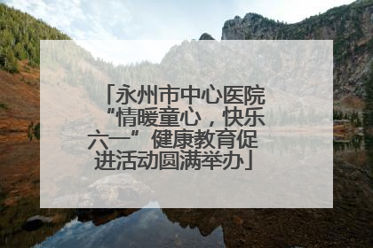 永州市中心医院“情暖童心，快乐六一”健康教育促进活动圆满举办