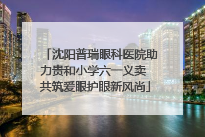沈阳普瑞眼科医院助力贵和小学六一义卖 共筑爱眼护眼新风尚