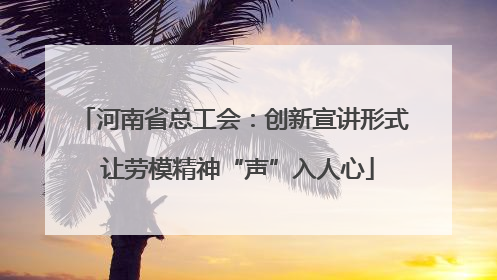河南省总工会：创新宣讲形式 让劳模精神“声”入人心