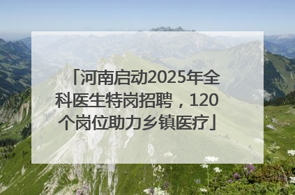河南启动2025年全科医生特岗招聘，120个岗位助力乡镇医疗