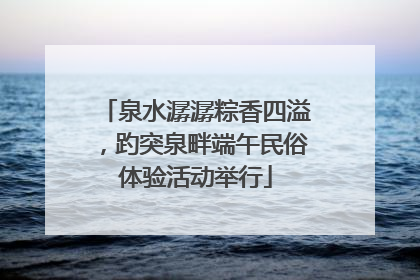 泉水潺潺粽香四溢，趵突泉畔端午民俗体验活动举行