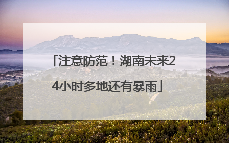 注意防范！湖南未来24小时多地还有暴雨