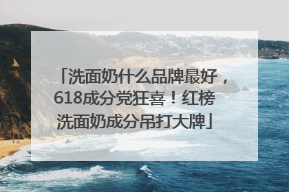 洗面奶什么品牌最好，618成分党狂喜！红榜洗面奶成分吊打大牌