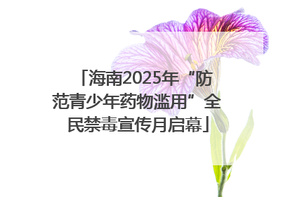 海南2025年“防范青少年药物滥用”全民禁毒宣传月启幕
