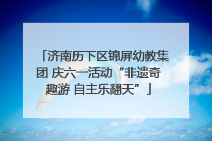 济南历下区锦屏幼教集团 庆六一活动“非遗奇趣游 自主乐翻天”