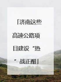 济南这些高速公路项目建设“热”战正酣