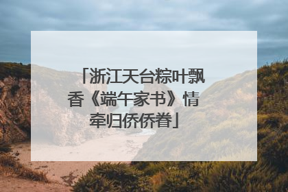 浙江天台粽叶飘香《端午家书》情牵归侨侨眷