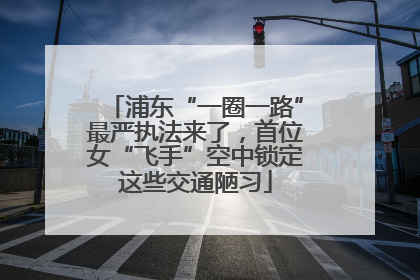 浦东“一圈一路”最严执法来了，首位女“飞手”空中锁定这些交通陋习