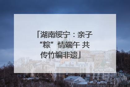 湖南绥宁：亲子“粽”情端午 共传竹编非遗