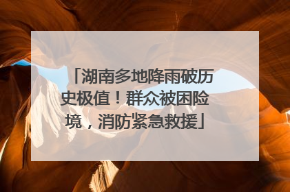 湖南多地降雨破历史极值！群众被困险境，消防紧急救援