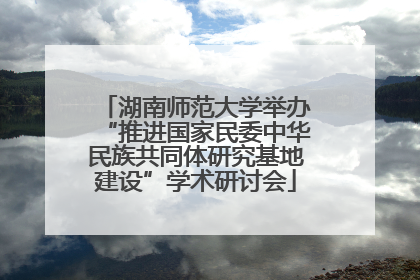 湖南师范大学举办“推进国家民委中华民族共同体研究基地建设”学术研讨会
