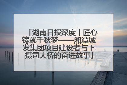 湖南日报深度丨匠心铸就千秋梦——湘潭城发集团项目建设者与下摄司大桥的奋进故事