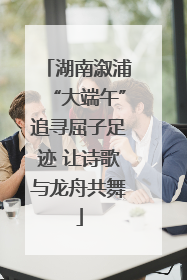 湖南溆浦“大端午”追寻屈子足迹 让诗歌与龙舟共舞