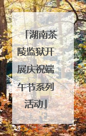 湖南茶陵监狱开展庆祝端午节系列活动