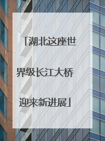 湖北这座世界级长江大桥迎来新进展