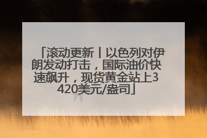 滚动更新丨以色列对伊朗发动打击，国际油价快速飙升，现货黄金站上3420美元/盎司
