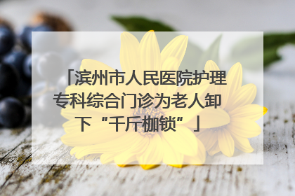 滨州市人民医院护理专科综合门诊为老人卸下“千斤枷锁”