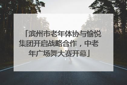 滨州市老年体协与愉悦集团开启战略合作，中老年广场舞大赛开幕