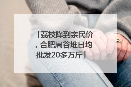 荔枝降到亲民价,合肥周谷堆日均批发20多万斤