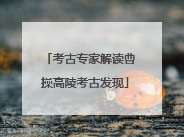 考古专家解读曹操高陵考古发现