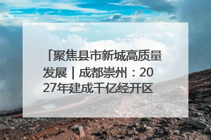 聚焦县市新城高质量发展｜成都崇州：2027年建成千亿经开区、2029年GDP突破750亿元