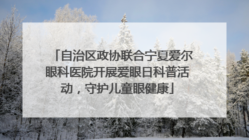 自治区政协联合宁夏爱尔眼科医院开展爱眼日科普活动，守护儿童眼健康