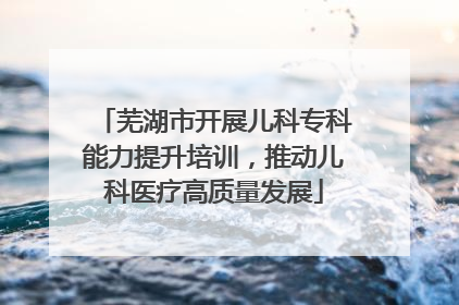 芜湖市开展儿科专科能力提升培训，推动儿科医疗高质量发展