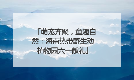 萌宠齐聚，童趣自然：海南热带野生动植物园六一献礼