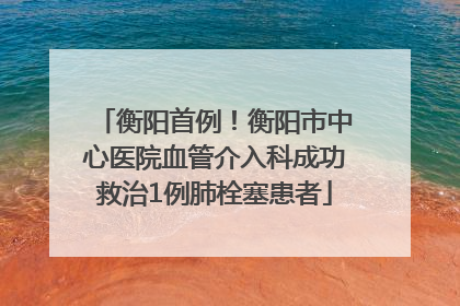 衡阳首例！衡阳市中心医院血管介入科成功救治1例肺栓塞患者